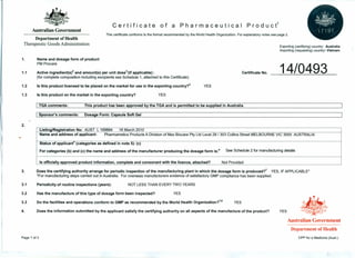 C e r t i fie ate 0 f a P h arm ace uti c a I Pro due t1
Australian Government
This certificate conforms to the fonnat recommended by the World Health Organization. For explanatory notes see page 2.
Department of Health
Therapeutic Goods Administration
Exporting (certifying) country: Australia
Importing (requesting) country: Vietnam
1. Name and dosage form of product:
PM Procare
14/04931.1 Active ingredient(s)2 and amount(s) per unit dose3
'(if applicable):
(for complete composition including excipients see Schedule 1, attached to this Certificate)
Is this product licensed to be placed on the market for use in the exporting country?4 YES
Certificate No.
1.2
1.3 Is this product on the market in the exporting country? YES
I TGA comments: This product has been approved by the TGA and is permitted to be supplied in Australia
I Sponsor's comments: Dosage Form: Capsule Soft Gel
2.
Listing/Registration No: AUST L 169884 16 March 2010
Name and address of applicant: Pharmametics ProductsA Division of Max Biocare Ply Ltd Level 28/ 303 Collins Street MELBOURNE VIC 3000 AUSTRALIA
Status of applicant" (categories as defined in note 5): (c)
For categories (b) and (c) the name and address of the manufacturer producing the dosage form Is:" See Schedule 2 for manufacturing details
Is officially approved product information, complete and consonant with the licence, attached? Not Provided
3. Does the certifying authority arrange for periodic inspection of the manufacturing plant in which the dosage form is produced?" YES, IF APPLICABLE*
*For manufacturing steps carried out in Australia. For overseas manufacturers evidence of satisfactory GMP compliance has been supplied.
3.1 Periodicity of routine inspections (years): NOT LESS THAN EVERY TWO YEARS
3.2 Has the manufacture of this type of dosage form been inspected? YES
3.3 Do the facilities and operations conform to GMP as recommended by the World Health Organization?7.8 YES
4. Does the information submitted by the applicant satisfy the certifying authority on all aspects of the manufacture of the product? YES
Australian Government
Department of Health
Page 1 of 3 CPP for a Medicine (Aust.)
 