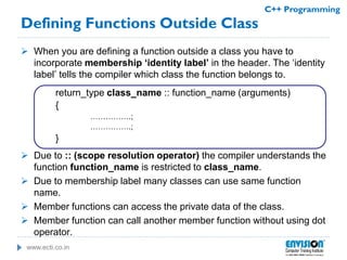 www.ecti.co.in
C++ Programming
 When you are defining a function outside a class you have to
incorporate membership ‘identity label’ in the header. The ‘identity
label’ tells the compiler which class the function belongs to.
return_type class_name :: function_name (arguments)
{
…………….;
…………….;
}
 Due to :: (scope resolution operator) the compiler understands the
function function_name is restricted to class_name.
 Due to membership label many classes can use same function
name.
 Member functions can access the private data of the class.
 Member function can call another member function without using dot
operator.
Defining Functions Outside Class
 