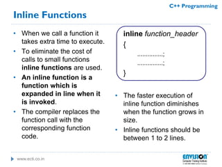www.ecti.co.in
C++ Programming
Inline Functions
• When we call a function it
takes extra time to execute.
• To eliminate the cost of
calls to small functions
inline functions are used.
• An inline function is a
function which is
expanded in line when it
is invoked.
• The compiler replaces the
function call with the
corresponding function
code.
inline function_header
{
...............;
...............;
}
• The faster execution of
inline function diminishes
when the function grows in
size.
• Inline functions should be
between 1 to 2 lines.
 