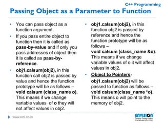 www.ecti.co.in
C++ Programming
Passing Object as a Parameter to Function
• You can pass object as a
function argument.
• If you pass entire object to
function then it is called as
pass-by-value and if only you
pass addresses of object then
it is called as pass-by-
reference.
• obj1.calsum(obj2), in this
function call obj2 is passed by
value and hence the function
prototype will be as follows –
void calsum (class_name o).
This means if we change
variable values of o they will
not affect values in obj2.
• obj1.calsum(obj2), in this
function obj2 is passed by
reference and hence the
function prototype will be as
follows –
void calsum (class_name &o).
This means if we change
variable values of o it will affect
values in obj2.
• Object to Pointers-
obj1.calsum(obj2) will be
passed to function as follows –
void calsum(class_name *o).
This means o will point to the
memory of obj2.
 