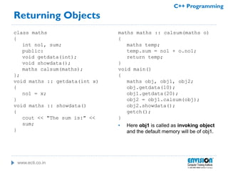 www.ecti.co.in
C++ Programming
Returning Objects
class maths
{
int no1, sum;
public:
void getdata(int);
void showdata();
maths calsum(maths);
};
void maths :: getdata(int x)
{
no1 = x;
}
void maths :: showdata()
{
cout << "The sum is:" <<
sum;
}
maths maths :: calsum(maths o)
{
maths temp;
temp.sum = no1 + o.no1;
return temp;
}
void main()
{
maths obj, obj1, obj2;
obj.getdata(10);
obj1.getdata(20);
obj2 = obj1.calsum(obj);
obj2.showdata();
getch();
}
• Here obj1 is called as invoking object
and the default memory will be of obj1.
 
