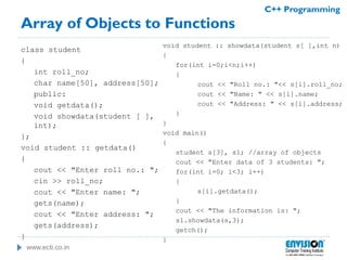 www.ecti.co.in
C++ Programming
Array of Objects to Functions
class student
{
int roll_no;
char name[50], address[50];
public:
void getdata();
void showdata(student [ ],
int);
};
void student :: getdata()
{
cout << "Enter roll no.: ";
cin >> roll_no;
cout << "Enter name: ";
gets(name);
cout << "Enter address: ";
gets(address);
}
void student :: showdata(student s[ ],int n)
{
for(int i=0;i<n;i++)
{
cout << "Roll no.: "<< s[i].roll_no;
cout << "Name: " << s[i].name;
cout << "Address: " << s[i].address;
}
}
void main()
{
student s[3], s1; //array of objects
cout << "Enter data of 3 students: ";
for(int i=0; i<3; i++)
{
s[i].getdata();
}
cout << "The information is: ";
s1.showdata(s,3);
getch();
}
 