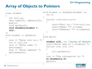 www.ecti.co.in
C++ Programming
Array of Objects to Pointers
class student
{
int roll_no;
char name[50], address[50];
public:
void getdata();
void showdata(student *,
int);
};
void student :: getdata()
{
cout << "Enter roll no.: ";
cin >> roll_no;
cout << "Enter name: ";
gets(name);
cout << "Enter address: ";
gets(address);
}
void student :: showdata(student *s,
int n)
{
for(int i=0;i<n;i++,s++)
{
cout<<"Roll no.: "<<s->roll_no;
cout<<"Name: "<< s->name;
cout<<"Address: "<< s->address;
}
}
void main()
{
student s[3], s1; //array of objects
cout<<"Enter data of 3 students: ";
for(int i=0; i<3; i++)
{
s[i].getdata();
}
cout << "The information is: ";
s1.showdata(s,3);
getch();
}
 