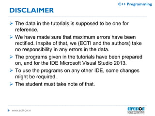 www.ecti.co.in
C++ Programming
DISCLAIMER
 The data in the tutorials is supposed to be one for
reference.
 We have made sure that maximum errors have been
rectified. Inspite of that, we (ECTI and the authors) take
no responsibility in any errors in the data.
 The programs given in the tutorials have been prepared
on, and for the IDE Microsoft Visual Studio 2013.
 To use the programs on any other IDE, some changes
might be required.
 The student must take note of that.
 