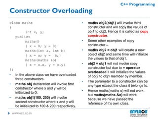 www.ecti.co.in
C++ Programming
Constructor Overloading
class maths
{
int x, y;
public:
maths()
{ x = 0; y = 0}
maths(int a, int b)
{ x = a; y = b;}
maths(maths &o)
{ x = o.x, y = o.y}
};
• In the above class we have overloaded
three constructors.
• maths obj declaration will invoke first
constructor where x and y will be
initialized to 0.
• maths obj1(100, 200) will invoke
second constructor where x and y will
be initialized to 100 & 200 respectively.
• maths obj2(obj1) will invoke third
constructor and will copy the values of
obj1 to obj2. Hence it is called as copy
constructor.
• Some other examples of copy
constructor –
• maths obj2 = obj1 will create a new
object obj2 and same time will initialize
the values to that of obj1.
• obj2 = obj1 will not invoke copy
constructor but due to = operator
overloaded it will initialize the values
of obj2 to obj1 member by member.
• The parameter to a constructor can be
any type except the class it belongs to.
• Hence maths(maths o) will not work
but maths(maths &o) will work
because we have passed the
reference of it’s own class.
 