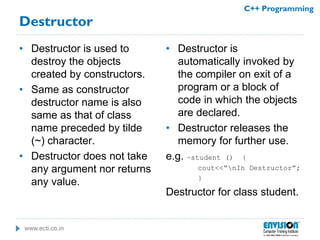 www.ecti.co.in
C++ Programming
Destructor
• Destructor is used to
destroy the objects
created by constructors.
• Same as constructor
destructor name is also
same as that of class
name preceded by tilde
(~) character.
• Destructor does not take
any argument nor returns
any value.
• Destructor is
automatically invoked by
the compiler on exit of a
program or a block of
code in which the objects
are declared.
• Destructor releases the
memory for further use.
e.g. ~student () {
cout<<“nIn Destructor”;
}
Destructor for class student.
 