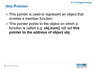 www.ecti.co.in
C++ Programming
this Pointer
 This pointer is used to represent an object that
invokes a member function.
 This pointer points to the object on which a
function is called e.g. obj.sum() will set this
pointer to the address of object obj.
 