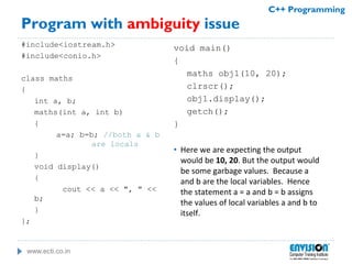 www.ecti.co.in
C++ Programming
Program with ambiguity issue
#include<iostream.h>
#include<conio.h>
class maths
{
int a, b;
maths(int a, int b)
{
a=a; b=b; //both a & b
are locals
}
void display()
{
cout << a << ", " <<
b;
}
};
void main()
{
maths obj1(10, 20);
clrscr();
obj1.display();
getch();
}
• Here we are expecting the output
would be 10, 20. But the output would
be some garbage values. Because a
and b are the local variables. Hence
the statement a = a and b = b assigns
the values of local variables a and b to
itself.
 
