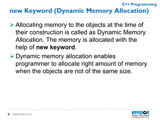 www.ecti.co.in
C++ Programming
new Keyword (Dynamic Memory Allocation)
 Allocating memory to the objects at the time of
their construction is called as Dynamic Memory
Allocation. The memory is allocated with the
help of new keyword.
 Dynamic memory allocation enables
programmer to allocate right amount of memory
when the objects are not of the same size.
 