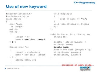 www.ecti.co.in
C++ Programming
Use of new keyword
#include<iostream.h>
#include<string.h>
class String
{
char *name;
int length;
public:
String()
{
length = 0;
name = new char [length
+ 1];
}
String(char *s)
{
length = strlen(s);
name = new char [length
+ 1];
strcpy(name, s);
}
void display()
{
cout << name << "n";
}
void join (String &, String
&);
};
void String :: join (String &a,
String &b)
{
length = strlen(a.name) +
strlen(b.name);
delete name;
name = new char [length + 1];
strcpy(name, a.name);
strcat(name, b.name);
}
continued on next slide….
 