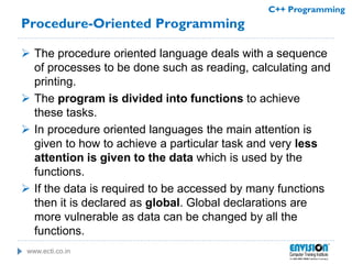 www.ecti.co.in
C++ Programming
Procedure-Oriented Programming
 The procedure oriented language deals with a sequence
of processes to be done such as reading, calculating and
printing.
 The program is divided into functions to achieve
these tasks.
 In procedure oriented languages the main attention is
given to how to achieve a particular task and very less
attention is given to the data which is used by the
functions.
 If the data is required to be accessed by many functions
then it is declared as global. Global declarations are
more vulnerable as data can be changed by all the
functions.
 