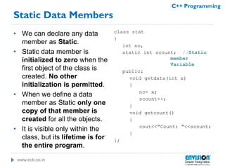 www.ecti.co.in
C++ Programming
Static Data Members
• We can declare any data
member as Static.
• Static data member is
initialized to zero when the
first object of the class is
created. No other
initialization is permitted.
• When we define a data
member as Static only one
copy of that member is
created for all the objects.
• It is visible only within the
class, but its lifetime is for
the entire program.
class stat
{
int no,
static int scount; //Static
member
Variable
public:
void getdata(int x)
{
no= x;
scount++;
}
void getcount()
{
cout<<"Count: "<<scount;
}
};
 