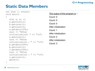 www.ecti.co.in
C++ Programming
Static Data Members
int stat :: scount;
void main()
{
stat a, b, c;
a.getcount();
b.getcount();
c.getcount();
a.getdata(100);
cout << "After
initialization: " << "n";
a.getcount();
cout << "After
initialization : " << "n";
b.getdata(200);
b.getcount();
c.getdata(300);
cout << "After
initialization : " << "n";
c.getcount();
getch();
}
The output of the program is –
Count: 0
Count: 0
Count: 0
After initialization:
Count: 1
After initialization:
Count: 2
After initialization:
Count: 3
 