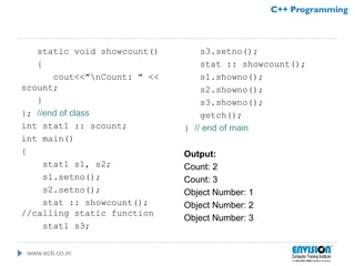 www.ecti.co.in
C++ Programming
static void showcount()
{
cout<<"nCount: " <<
scount;
}
}; //end of class
int stat1 :: scount;
int main()
{
stat1 s1, s2;
s1.setno();
s2.setno();
stat :: showcount();
//calling static function
stat1 s3;
s3.setno();
stat :: showcount();
s1.showno();
s2.showno();
s3.showno();
getch();
} // end of main
Output:
Count: 2
Count: 3
Object Number: 1
Object Number: 2
Object Number: 3
 