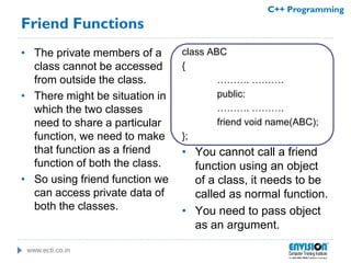 www.ecti.co.in
C++ Programming
Friend Functions
• The private members of a
class cannot be accessed
from outside the class.
• There might be situation in
which the two classes
need to share a particular
function, we need to make
that function as a friend
function of both the class.
• So using friend function we
can access private data of
both the classes.
class ABC
{
………. ……….
public:
………. ……….
friend void name(ABC);
};
• You cannot call a friend
function using an object
of a class, it needs to be
called as normal function.
• You need to pass object
as an argument.
 