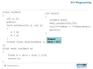 www.ecti.co.in
C++ Programming
class calMath
{
int a, b;
public:
void setdata(int x, int y)
{
a = x;
b = y;
}
friend float mean(calMath );
};
float mean (calMath m)
{
float x = (m.a + m.b) / 2.0;
return x;
}
int main()
{
calMath mobj;
mobj.setdata(22,19);
cout<<“nMean = “<<mean(mobj);
getch();
}
Output:
Mean = 20.5
 