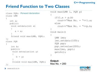www.ecti.co.in
C++ Programming
Friend Function to Two Classes
class PQR; //forward declaration
class LMN
{
int a;
public:
void setdata(int x)
{
a = x;
}
friend void max(LMN, PQR);
};
class PQR
{
int b;
public:
void setvalue(int y)
{
b = y;
}
friend void max(LMN, PQR);
};
void max(LMN l, PQR p)
{
if(l.a > p.b)
cout<<“Max No. = “<<l.a;
else
cout<<“Max No. = “<<p.b;
}
void main()
{
LMN lmn;
lmn.setdata(100);
PQR pqr;
pqr.setvalue(200);
max(lmn, pqr);
getch();
}
Output:
Max No. = 200
 