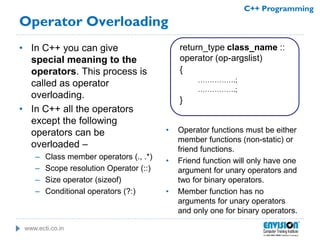 www.ecti.co.in
C++ Programming
Operator Overloading
• In C++ you can give
special meaning to the
operators. This process is
called as operator
overloading.
• In C++ all the operators
except the following
operators can be
overloaded –
– Class member operators (., .*)
– Scope resolution Operator (::)
– Size operator (sizeof)
– Conditional operators (?:)
return_type class_name ::
operator (op-argslist)
{
…………….;
…………….;
}
• Operator functions must be either
member functions (non-static) or
friend functions.
• Friend function will only have one
argument for unary operators and
two for binary operators.
• Member function has no
arguments for unary operators
and only one for binary operators.
 