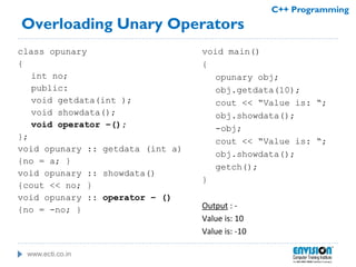www.ecti.co.in
C++ Programming
Overloading Unary Operators
class opunary
{
int no;
public:
void getdata(int );
void showdata();
void operator –();
};
void opunary :: getdata (int a)
{no = a; }
void opunary :: showdata()
{cout << no; }
void opunary :: operator – ()
{no = -no; }
void main()
{
opunary obj;
obj.getdata(10);
cout << “Value is: “;
obj.showdata();
-obj;
cout << “Value is: “;
obj.showdata();
getch();
}
Output : -
Value is: 10
Value is: -10
 