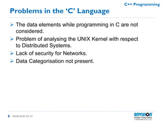 www.ecti.co.in
C++ Programming
Problems in the ‘C’ Language
 The data elements while programming in C are not
considered.
 Problem of analysing the UNIX Kernel with respect
to Distributed Systems.
 Lack of security for Networks.
 Data Categorisation not present.
 