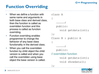 www.ecti.co.in
C++ Programming
Function Overriding
• When we define a function with
same name and arguments in
both base class and derived class,
then the function is called as
overridden function and this
process is called as function
overriding.
• Function overriding enables
programmer to change the
behavior of any base class
functionality in the derived class.
• When you call the overridden
function by child object the child
version is called and when you
call the overridden using base
object the base version is called.
class A
{
……………;
public:
void getdata(int);
};
Class B : public A
{
……………;
public:
// overridden function
void getdata(int);
void showdata();
};
 