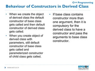 www.ecti.co.in
C++ Programming
Behaviour of Constructors in Derived Class
• When we create the object
of derived class the default
constructor of base class
gets called and then default
constructor of derived class
gets called.
• When you create object of
derived class with
parameters, still default
constructor of base class
gets called and
parameterized constructor
of child class gets called.
• If base class contains
constructor more than
one argument, then it is
compulsory for the
derived class to have a
constructor and pass the
arguments to base class
constructor.
 