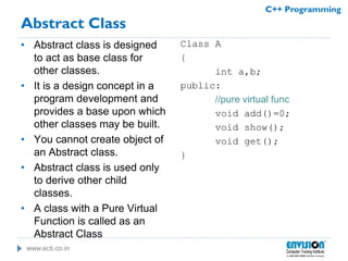 www.ecti.co.in
C++ Programming
Abstract Class
• Abstract class is designed
to act as base class for
other classes.
• It is a design concept in a
program development and
provides a base upon which
other classes may be built.
• You cannot create object of
an Abstract class.
• Abstract class is used only
to derive other child
classes.
• A class with a Pure Virtual
Function is called as an
Abstract Class
Class A
{
int a,b;
public:
//pure virtual func
void add()=0;
void show();
void get();
}
 