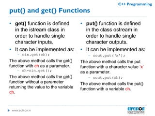 www.ecti.co.in
C++ Programming
put() and get() Functions
• get() function is defined
in the istream class in
order to handle single
character inputs.
• It can be implemented as:
– cin.get(ch);
The above method calls the get()
function with ch as a parameter.
– ch=cin.get();
The above method calls the get()
function without a parameter
returning the value to the variable
ch.
• put() function is defined
in the class ostream in
order to handle single
character outputs.
• It can be implemented as:
– cout.put(‘x’);
The above method calls the put
function with a character value ‘x’
as a parameter.
– cout.put(ch);
The above method calls the put()
function with a variable ch.
 