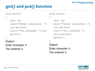 www.ecti.co.in
C++ Programming
get() and put() function
void main()
{
char ch;
cout<<“Enter character: “;
cin.get(ch);
cout<<“You entered: “<<ch;
getch();
}
Output:
Enter character: h
You entered: h
void main()
{
char ch;
cout<<“Enter character: “;
cin.get(ch);
cout<<“You entered: “;
cout.put(ch);
getch();
}
Output:
Enter character: h
You entered: h
 
