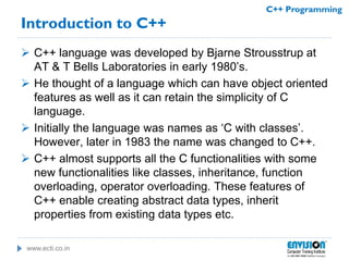 www.ecti.co.in
C++ Programming
Introduction to C++
 C++ language was developed by Bjarne Strousstrup at
AT & T Bells Laboratories in early 1980’s.
 He thought of a language which can have object oriented
features as well as it can retain the simplicity of C
language.
 Initially the language was names as ‘C with classes’.
However, later in 1983 the name was changed to C++.
 C++ almost supports all the C functionalities with some
new functionalities like classes, inheritance, function
overloading, operator overloading. These features of
C++ enable creating abstract data types, inherit
properties from existing data types etc.
 