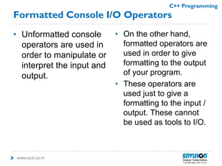 www.ecti.co.in
C++ Programming
Formatted Console I/O Operators
• Unformatted console
operators are used in
order to manipulate or
interpret the input and
output.
• On the other hand,
formatted operators are
used in order to give
formatting to the output
of your program.
• These operators are
used just to give a
formatting to the input /
output. These cannot
be used as tools to I/O.
 