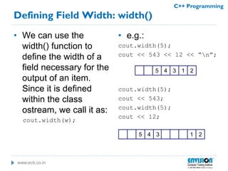 www.ecti.co.in
C++ Programming
Defining Field Width: width()
• We can use the
width() function to
define the width of a
field necessary for the
output of an item.
Since it is defined
within the class
ostream, we call it as:
cout.width(w);
• e.g.:
cout.width(5);
cout << 543 << 12 << “n”;
cout.width(5);
cout << 543;
cout.width(5);
cout << 12;
345 21
345 21
 