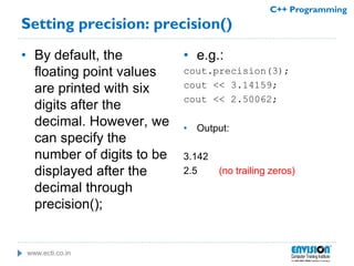 www.ecti.co.in
C++ Programming
Setting precision: precision()
• By default, the
floating point values
are printed with six
digits after the
decimal. However, we
can specify the
number of digits to be
displayed after the
decimal through
precision();
• e.g.:
cout.precision(3);
cout << 3.14159;
cout << 2.50062;
• Output:
3.142
2.5 (no trailing zeros)
 