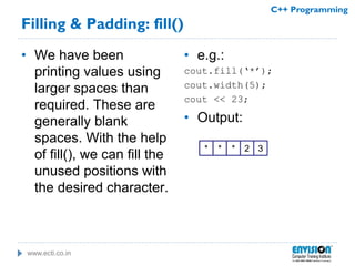 www.ecti.co.in
C++ Programming
Filling & Padding: fill()
• We have been
printing values using
larger spaces than
required. These are
generally blank
spaces. With the help
of fill(), we can fill the
unused positions with
the desired character.
• e.g.:
cout.fill(‘*’);
cout.width(5);
cout << 23;
• Output:
* * 32*
 
