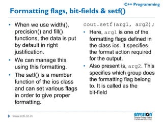 www.ecti.co.in
C++ Programming
Formatting flags, bit-fields & setf()
• When we use width(),
precision() and fill()
functions, the data is put
by default in right
justification.
• We can manage this
using this formatting.
• The setf() is a member
function of the ios class
and can set various flags
in order to give proper
formatting.
cout.setf(arg1, arg2);
• Here, arg1 is one of the
formatting flags defined in
the class ios. It specifies
the format action required
for the output.
• Also present is, arg2. This
specifies which group does
the formatting flag belong
to. It is called as the
bit-field
 