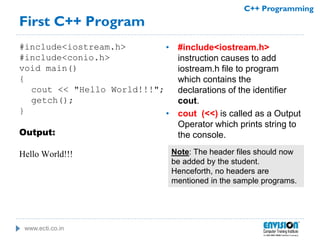 www.ecti.co.in
C++ Programming
First C++ Program
#include<iostream.h>
#include<conio.h>
void main()
{
cout << "Hello World!!!";
getch();
}
Output:
Hello World!!!
• #include<iostream.h>
instruction causes to add
iostream.h file to program
which contains the
declarations of the identifier
cout.
• cout (<<) is called as a Output
Operator which prints string to
the console.
Note: The header files should now
be added by the student.
Henceforth, no headers are
mentioned in the sample programs.
 