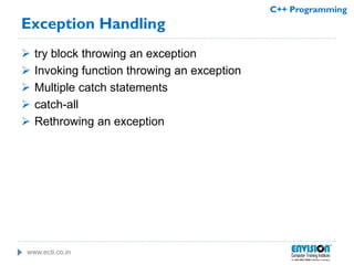 www.ecti.co.in
C++ Programming
Exception Handling
 try block throwing an exception
 Invoking function throwing an exception
 Multiple catch statements
 catch-all
 Rethrowing an exception
 