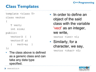 www.ecti.co.in
C++ Programming
Class Templates
template <class T>
class vector
{
T vect;
int size;
public:
vector() { }
vector(T a)
{ vect=a; }
};
• The class above is defined
as a generic class and can
take any data type
specified.
• In order to define an
object of the said
class with the variable
‘vect’ as an integer,
we write,
vector <int> v1;
• Similarly, for a
character, we say,
vector <char> v2;
 