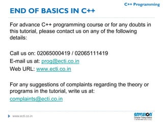 www.ecti.co.in
C++ Programming
For advance C++ programming course or for any doubts in
this tutorial, please contact us on any of the following
details:
Call us on: 02065000419 / 02065111419
E-mail us at: prog@ecti.co.in
Web URL: www.ecti.co.in
For any suggestions of complaints regarding the theory or
programs in the tutorial, write us at:
complaints@ecti.co.in
END OF BASICS IN C++
 