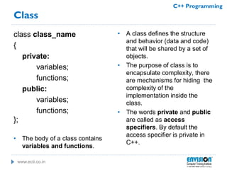 www.ecti.co.in
C++ Programming
Class
class class_name
{
private:
variables;
functions;
public:
variables;
functions;
};
• The body of a class contains
variables and functions.
• A class defines the structure
and behavior (data and code)
that will be shared by a set of
objects.
• The purpose of class is to
encapsulate complexity, there
are mechanisms for hiding the
complexity of the
implementation inside the
class.
• The words private and public
are called as access
specifiers. By default the
access specifier is private in
C++.
 