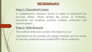 METHODOLOGY
Stage 1: Theoretical Content
A comprehensive literature review is made to understand the
previous efforts, which include the review of textbooks,
periodicals and academic journals, seminar, conference and
research papers.
Stage 2: Main Research
The methods followed to achieve the objectives are:
Assessment on the existing mix design methods and test results
of concrete produced using crushed EPS will be conducted.
 