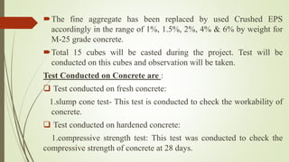 The fine aggregate has been replaced by used Crushed EPS
accordingly in the range of 1%, 1.5%, 2%, 4% & 6% by weight for
M-25 grade concrete.
Total 15 cubes will be casted during the project. Test will be
conducted on this cubes and observation will be taken.
Test Conducted on Concrete are :
 Test conducted on fresh concrete:
1.slump cone test- This test is conducted to check the workability of
concrete.
 Test conducted on hardened concrete:
1.compressive strength test: This test was conducted to check the
compressive strength of concrete at 28 days.
 