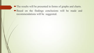 The results will be presented in forms of graphs and charts.
Based on the findings conclusions will be made and
recommendations will be suggested.
 