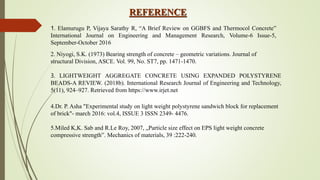 REFERENCE
1. Elamurugu P, Vijaya Sarathy R, “A Brief Review on GGBFS and Thermocol Concrete”
International Journal on Engineering and Management Research, Volume-6 Issue-5,
September-October 2016
2. Niyogi, S.K. (1973) Bearing strength of concrete – geometric variations. Journal of
structural Division, ASCE. Vol. 99, No. ST7, pp. 1471-1470.
3. LIGHTWEIGHT AGGREGATE CONCRETE USING EXPANDED POLYSTYRENE
BEADS-A REVIEW. (2018b). International Research Journal of Engineering and Technology,
5(11), 924–927. Retrieved from https://www.irjet.net
4.Dr. P. Asha "Experimental study on light weight polystyrene sandwich block for replacement
of brick"- march 2016: vol.4, ISSUE 3 ISSN 2349- 4476.
5.Miled K,K. Sab and R.Le Roy, 2007, „Particle size effect on EPS light weight concrete
compressive strength‟. Mechanics of materials, 39 :222-240.
 