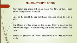 MANUFACTURING OF EPS
• Raw beads are expanded using steam CURUL in large bags
before being convert in mould.
• Once in the mould the pre-puff beads are again steam to form a
block
• The blocks are then place on the storage floor to aged for the
appropriate length for before being cut it into various shapes and
sizes .
• Blocks are produced of several densities to meet specific project
needs.
 