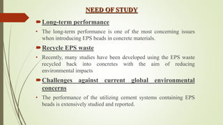 NEED OF STUDY
Long-term performance
• The long-term performance is one of the most concerning issues
when introducing EPS beads in concrete materials.
Recycle EPS waste
• Recently, many studies have been developed using the EPS waste
recycled back into concretes with the aim of reducing
environmental impacts
Challenges against current global environmental
concerns
• The performance of the utilizing cement systems containing EPS
beads is extensively studied and reported.
 