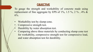 OBJECTIVE
To gauge the strength and workability of concrete made using
replacement of fine aggregate by EPS of 1%, 1.5 %, 2 % , 4% &
6%.
• Workability test by slump cone.
• Compressive strength test.
• Durability by water absorption test.
• Comparing above three materials by conducting slump cone test
for workability, compressive strength test for compressive load,
and water absorption test for durability.
 