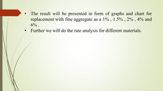 • The result will be presented in form of graphs and chart for
replacement with fine aggregate as a 1% , 1.5% , 2% , 4% and
6% .
• Further we will do the rate analysis for different materials.
 