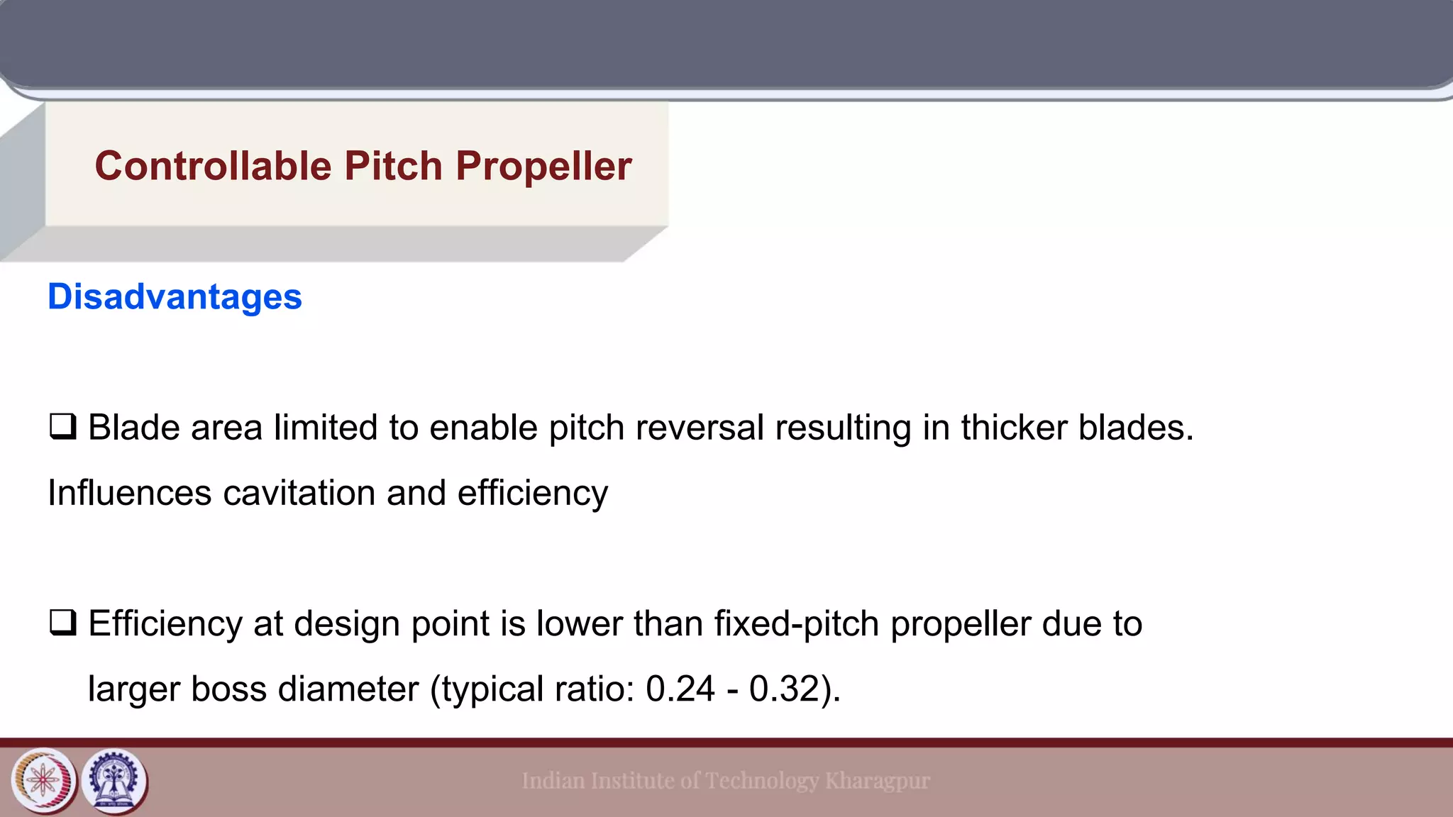 Controllable Pitch Propeller
Disadvantages
❑ Blade area limited to enable pitch reversal resulting in thicker blades.
Influences cavitation and efficiency
❑ Efficiency at design point is lower than fixed-pitch propeller due to
larger boss diameter (typical ratio: 0.24 - 0.32).
 