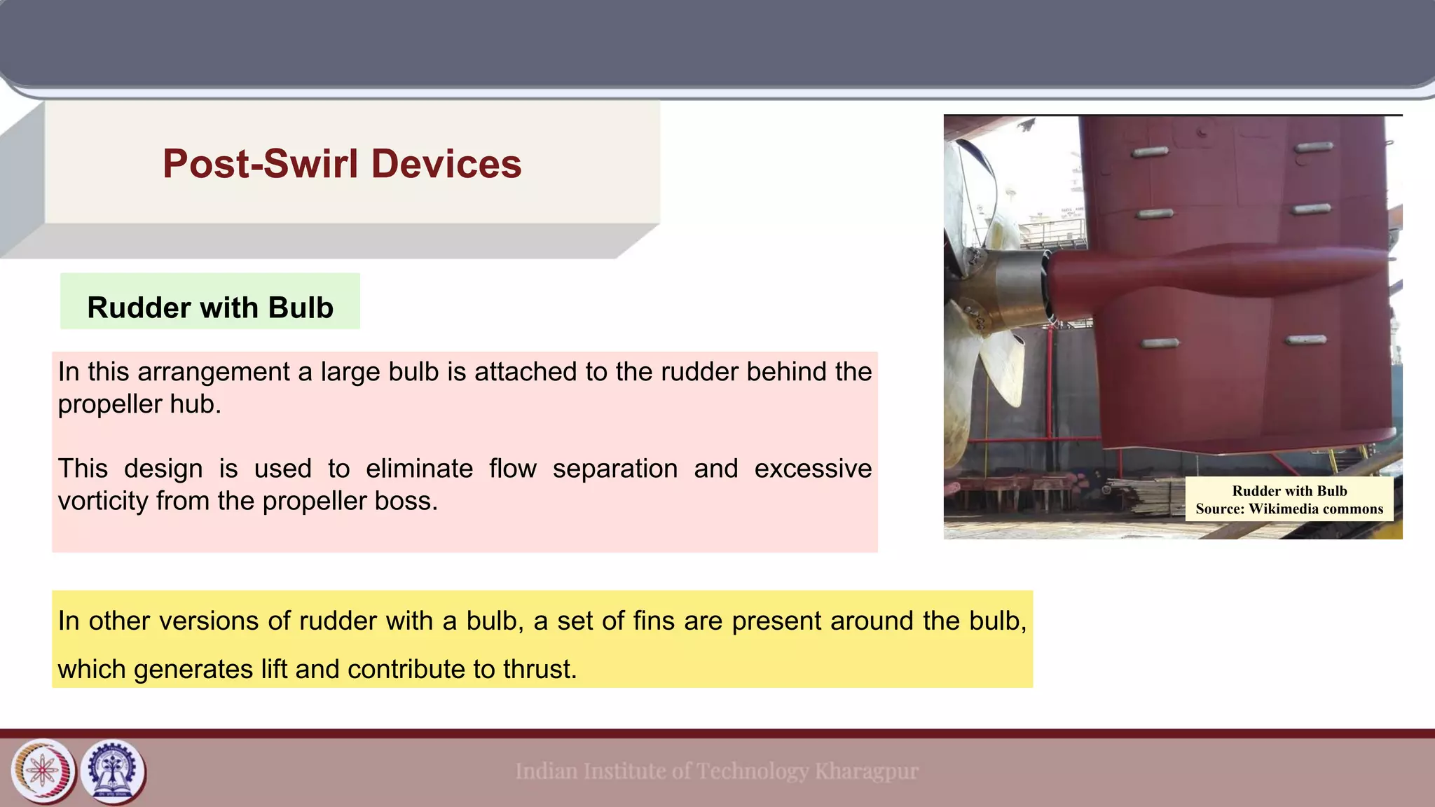 Rudder with Bulb
Post-Swirl Devices
In this arrangement a large bulb is attached to the rudder behind the
propeller hub.
This design is used to eliminate flow separation and excessive
vorticity from the propeller boss.
In other versions of rudder with a bulb, a set of fins are present around the bulb,
which generates lift and contribute to thrust.
Rudder with Bulb
Source: Wikimedia commons
 